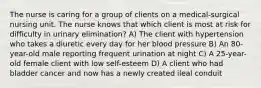 The nurse is caring for a group of clients on a medical-surgical nursing unit. The nurse knows that which client is most at risk for difficulty in urinary elimination? A) The client with hypertension who takes a diuretic every day for her blood pressure B) An 80-year-old male reporting frequent urination at night C) A 25-year-old female client with low self-esteem D) A client who had bladder cancer and now has a newly created ileal conduit