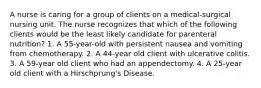 A nurse is caring for a group of clients on a medical-surgical nursing unit. The nurse recognizes that which of the following clients would be the least likely candidate for parenteral nutrition? 1. A 55-year-old with persistent nausea and vomiting from chemotherapy. 2. A 44-year old client with ulcerative colitis. 3. A 59-year old client who had an appendectomy. 4. A 25-year old client with a Hirschprung's Disease.