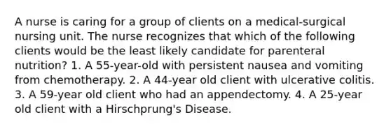 A nurse is caring for a group of clients on a medical-surgical nursing unit. The nurse recognizes that which of the following clients would be the least likely candidate for parenteral nutrition? 1. A 55-year-old with persistent nausea and vomiting from chemotherapy. 2. A 44-year old client with ulcerative colitis. 3. A 59-year old client who had an appendectomy. 4. A 25-year old client with a Hirschprung's Disease.