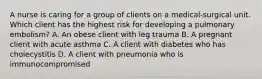 A nurse is caring for a group of clients on a medical-surgical unit. Which client has the highest risk for developing a pulmonary embolism? A. An obese client with leg trauma B. A pregnant client with acute asthma C. A client with diabetes who has cholecystitis D. A client with pneumonia who is immunocompromised