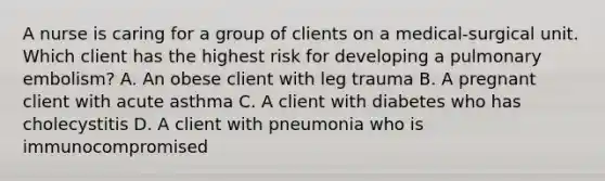 A nurse is caring for a group of clients on a medical-surgical unit. Which client has the highest risk for developing a pulmonary embolism? A. An obese client with leg trauma B. A pregnant client with acute asthma C. A client with diabetes who has cholecystitis D. A client with pneumonia who is immunocompromised