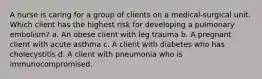 A nurse is caring for a group of clients on a medical-surgical unit. Which client has the highest risk for developing a pulmonary embolism? a. An obese client with leg trauma b. A pregnant client with acute asthma c. A client with diabetes who has cholecystitis d. A client with pneumonia who is immunocompromised.