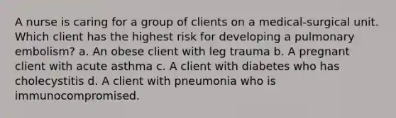 A nurse is caring for a group of clients on a medical-surgical unit. Which client has the highest risk for developing a pulmonary embolism? a. An obese client with leg trauma b. A pregnant client with acute asthma c. A client with diabetes who has cholecystitis d. A client with pneumonia who is immunocompromised.