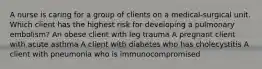 A nurse is caring for a group of clients on a medical-surgical unit. Which client has the highest risk for developing a pulmonary embolism? An obese client with leg trauma A pregnant client with acute asthma A client with diabetes who has cholecystitis A client with pneumonia who is immunocompromised