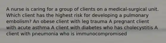 A nurse is caring for a group of clients on a medical-surgical unit. Which client has the highest risk for developing a pulmonary embolism? An obese client with leg trauma A pregnant client with acute asthma A client with diabetes who has cholecystitis A client with pneumonia who is immunocompromised