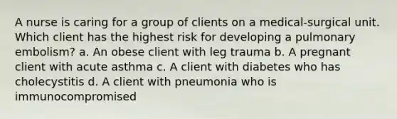 A nurse is caring for a group of clients on a medical-surgical unit. Which client has the highest risk for developing a pulmonary embolism? a. An obese client with leg trauma b. A pregnant client with acute asthma c. A client with diabetes who has cholecystitis d. A client with pneumonia who is immunocompromised