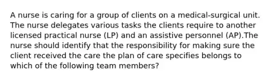 A nurse is caring for a group of clients on a medical-surgical unit. The nurse delegates various tasks the clients require to another licensed practical nurse (LP) and an assistive personnel (AP).The nurse should identify that the responsibility for making sure the client received the care the plan of care specifies belongs to which of the following team members?