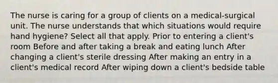 The nurse is caring for a group of clients on a medical-surgical unit. The nurse understands that which situations would require hand hygiene? Select all that apply. Prior to entering a client's room Before and after taking a break and eating lunch After changing a client's sterile dressing After making an entry in a client's medical record After wiping down a client's bedside table
