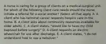 A nurse is caring for a group of clients on a medical-surgical unit. For which of the following client care needs should the nurse initiate a referral for a social worker? (Select all that apply. A. A client who has terminal cancer requests hospice care in the home. B. A client asks about community resources available for older adults. C. A client states, "would like to have my child baptized before surgery." D. A client requests an electric wheelchair for use after discharge. E. A client states, "I do not understand how to use a nebulizer."