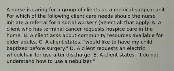 A nurse is caring for a group of clients on a medical-surgical unit. For which of the following client care needs should the nurse initiate a referral for a social worker? (Select all that apply. A. A client who has terminal cancer requests hospice care in the home. B. A client asks about community resources available for older adults. C. A client states, "would like to have my child baptized before surgery." D. A client requests an electric wheelchair for use after discharge. E. A client states, "I do not understand how to use a nebulizer."