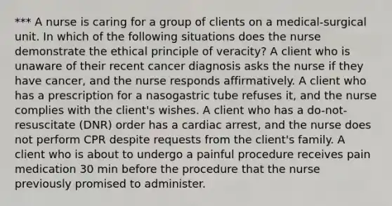 *** A nurse is caring for a group of clients on a medical-surgical unit. In which of the following situations does the nurse demonstrate the ethical principle of veracity? A client who is unaware of their recent cancer diagnosis asks the nurse if they have cancer, and the nurse responds affirmatively. A client who has a prescription for a nasogastric tube refuses it, and the nurse complies with the client's wishes. A client who has a do-not-resuscitate (DNR) order has a cardiac arrest, and the nurse does not perform CPR despite requests from the client's family. A client who is about to undergo a painful procedure receives pain medication 30 min before the procedure that the nurse previously promised to administer.