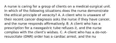 A nurse is caring for a group of clients on a medical-surgical unit. In which of the following situations does the nurse demonstrate the ethical principle of veracity? A. A client who is unaware of their recent cancer diagnosis asks the nurse if they have cancer, and the nurse responds affirmatively. B. A client who has a prescription for a nasogastric tube refuses it, and the nurse complies with the client's wishes. C. A client who has a do-not-resuscitate (DNR) order has a cardiac arrest, and the nu