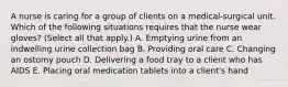 A nurse is caring for a group of clients on a medical-surgical unit. Which of the following situations requires that the nurse wear gloves? (Select all that apply.) A. Emptying urine from an indwelling urine collection bag B. Providing oral care C. Changing an ostomy pouch D. Delivering a food tray to a client who has AIDS E. Placing oral medication tablets into a client's hand