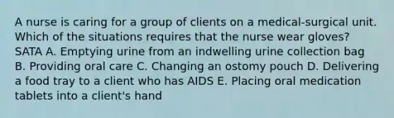 A nurse is caring for a group of clients on a medical-surgical unit. Which of the situations requires that the nurse wear gloves? SATA A. Emptying urine from an indwelling urine collection bag B. Providing oral care C. Changing an ostomy pouch D. Delivering a food tray to a client who has AIDS E. Placing oral medication tablets into a client's hand