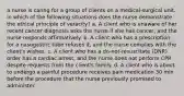 a nurse is caring for a group of clients on a medical-surgical unit. in which of the following situations does the nurse demonstrate the ethical principle of veracity? a. A client who is unaware of her recent cancer diagnosis asks the nurse if she has cancer, and the nurse responds affirmatively. b. A client who has a prescription for a nasogastric tube refuses it, and the nurse complies with the client's wishes. c. A client who has a do-not-resuscitate (DNR) order has a cardiac arrest, and the nurse does not perform CPR despite requests from the client's family. d. A client who is about to undergo a painful procedure receives pain medication 30 min before the procedure that the nurse previously promised to administer.