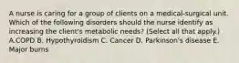 A nurse is caring for a group of clients on a medical-surgical unit. Which of the following disorders should the nurse identify as increasing the client's metabolic needs? (Select all that apply.) A.COPD B. Hypothyroidism C. Cancer D. Parkinson's disease E. Major burns