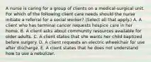 A nurse is caring for a group of clients on a medical‑surgical unit. For which of the following client care needs should the nurse initiate a referral for a social worker? (Select all that apply.) A. A client who has terminal cancer requests hospice care in her home. B. A client asks about community resources available for older adults. C. A client states that she wants her child baptized before surgery. D. A client requests an electric wheelchair for use after discharge. E. A client states that he does not understand how to use a nebulizer.