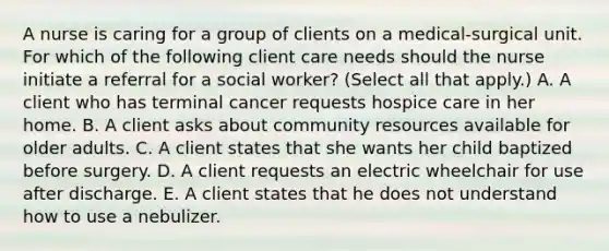 A nurse is caring for a group of clients on a medical‑surgical unit. For which of the following client care needs should the nurse initiate a referral for a social worker? (Select all that apply.) A. A client who has terminal cancer requests hospice care in her home. B. A client asks about community resources available for older adults. C. A client states that she wants her child baptized before surgery. D. A client requests an electric wheelchair for use after discharge. E. A client states that he does not understand how to use a nebulizer.