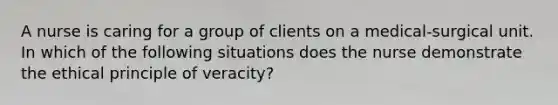 A nurse is caring for a group of clients on a medical-surgical unit. In which of the following situations does the nurse demonstrate the ethical principle of veracity?