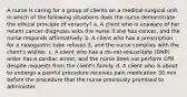 A nurse is caring for a group of clients on a medical-surgical unit. In which of the following situations does the nurse demonstrate the ethical principle of veracity? a. A client who is unaware of her recent cancer diagnosis asks the nurse if she has cancer, and the nurse responds affirmatively. b. A client who has a prescription for a nasogastric tube refuses it, and the nurse complies with the client's wishes. c. A client who has a do-not-resuscitate (DNR) order has a cardiac arrest, and the nurse does not perform CPR despite requests from the client's family. d. A client who is about to undergo a painful procedure receives pain medication 30 min before the procedure that the nurse previously promised to administer.