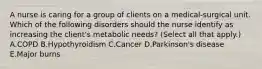 A nurse is caring for a group of clients on a medical-surgical unit. Which of the following disorders should the nurse identify as increasing the client's metabolic needs? (Select all that apply.) A.COPD B.Hypothyroidism C.Cancer D.Parkinson's disease E.Major burns