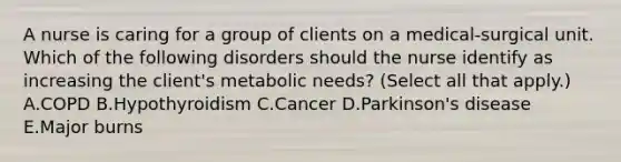 A nurse is caring for a group of clients on a medical-surgical unit. Which of the following disorders should the nurse identify as increasing the client's metabolic needs? (Select all that apply.) A.COPD B.Hypothyroidism C.Cancer D.Parkinson's disease E.Major burns