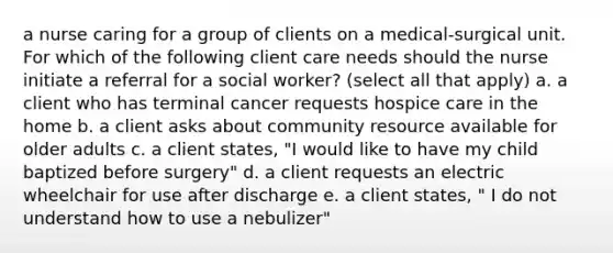 a nurse caring for a group of clients on a medical-surgical unit. For which of the following client care needs should the nurse initiate a referral for a social worker? (select all that apply) a. a client who has terminal cancer requests hospice care in the home b. a client asks about community resource available for older adults c. a client states, "I would like to have my child baptized before surgery" d. a client requests an electric wheelchair for use after discharge e. a client states, " I do not understand how to use a nebulizer"