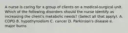 A nurse is caring for a group of clients on a medical-surgical unit. Which of the following disorders should the nurse identify as increasing the client's metabolic needs? (Select all that apply). A. COPD B. hypothyroidism C. cancer D. Parkinson's disease e. major burns