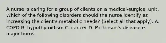 A nurse is caring for a group of clients on a medical-surgical unit. Which of the following disorders should the nurse identify as increasing the client's metabolic needs? (Select all that apply). A. COPD B. hypothyroidism C. cancer D. Parkinson's disease e. major burns