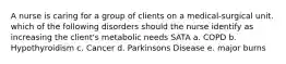 A nurse is caring for a group of clients on a medical-surgical unit. which of the following disorders should the nurse identify as increasing the client's metabolic needs SATA a. COPD b. Hypothyroidism c. Cancer d. Parkinsons Disease e. major burns