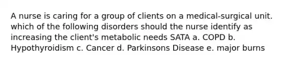 A nurse is caring for a group of clients on a medical-surgical unit. which of the following disorders should the nurse identify as increasing the client's metabolic needs SATA a. COPD b. Hypothyroidism c. Cancer d. Parkinsons Disease e. major burns