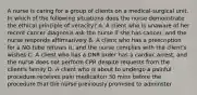 A nurse is caring for a group of clients on a medical-surgical unit. In which of the following situations does the nurse demonstrate the ethical principle of veracity? A. A client who is unaware of her recent cancer diagnosis ask the nurse if she has cancer, and the nurse responds affirmatively B. A client who has a prescription for a NG tube refuses it, and the nurse complies with the client's wishes C. A client who has a DNR order has a cardiac arrest, and the nurse does not perform CPR despite requests from the client's family D. A client who is about to undergo a painful procedure receives pain medicaiton 30 mins before the procedure that the nurse previously promised to adminster