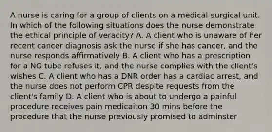 A nurse is caring for a group of clients on a medical-surgical unit. In which of the following situations does the nurse demonstrate the ethical principle of veracity? A. A client who is unaware of her recent cancer diagnosis ask the nurse if she has cancer, and the nurse responds affirmatively B. A client who has a prescription for a NG tube refuses it, and the nurse complies with the client's wishes C. A client who has a DNR order has a cardiac arrest, and the nurse does not perform CPR despite requests from the client's family D. A client who is about to undergo a painful procedure receives pain medicaiton 30 mins before the procedure that the nurse previously promised to adminster