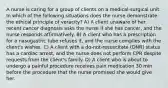 A nurse is caring for a group of clients on a medical-surgical unit. In which of the following situations does the nurse demonstrate the ethical principle of veracity? A) A client unaware of her recent cancer diagnosis asks the nurse if she has cancer, and the nurse responds affirmatively. B) A client who has a prescription for a nasogastric tube refuses it, and the nurse complies with the client's wishes. C) A client with a do-not-resuscitate (DNR) status has a cardiac arrest, and the nurse does not perform CPR despite requests from the client's family. D) A client who is about to undergo a painful procedure receives pain medication 30 min before the procedure that the nurse promised she would give her.