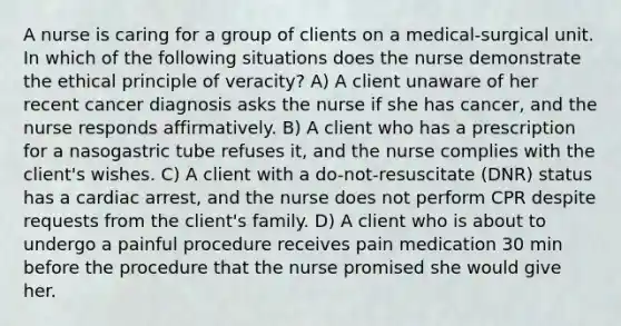 A nurse is caring for a group of clients on a medical-surgical unit. In which of the following situations does the nurse demonstrate the ethical principle of veracity? A) A client unaware of her recent cancer diagnosis asks the nurse if she has cancer, and the nurse responds affirmatively. B) A client who has a prescription for a nasogastric tube refuses it, and the nurse complies with the client's wishes. C) A client with a do-not-resuscitate (DNR) status has a cardiac arrest, and the nurse does not perform CPR despite requests from the client's family. D) A client who is about to undergo a painful procedure receives pain medication 30 min before the procedure that the nurse promised she would give her.