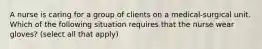 A nurse is caring for a group of clients on a medical-surgical unit. Which of the following situation requires that the nurse wear gloves? (select all that apply)