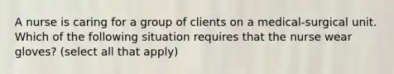 A nurse is caring for a group of clients on a medical-surgical unit. Which of the following situation requires that the nurse wear gloves? (select all that apply)