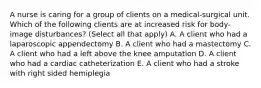 A nurse is caring for a group of clients on a medical-surgical unit. Which of the following clients are at increased risk for body-image disturbances? (Select all that apply) A. A client who had a laparoscopic appendectomy B. A client who had a mastectomy C. A client who had a left above the knee amputation D. A client who had a cardiac catheterization E. A client who had a stroke with right sided hemiplegia