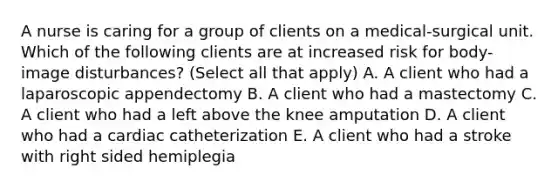 A nurse is caring for a group of clients on a medical-surgical unit. Which of the following clients are at increased risk for body-image disturbances? (Select all that apply) A. A client who had a laparoscopic appendectomy B. A client who had a mastectomy C. A client who had a left above the knee amputation D. A client who had a cardiac catheterization E. A client who had a stroke with right sided hemiplegia