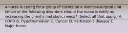 A nurse is caring for a group of clients on a medical-surgical unit. Which of the following disorders should the nurse identify as increasing the client's metabolic needs? (Select all that apply.) A. COPD B. Hypothyroidism C. Cancer D. Parkinson's disease E. Major burns