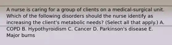 A nurse is caring for a group of clients on a medical-surgical unit. Which of the following disorders should the nurse identify as increasing the client's metabolic needs? (Select all that apply.) A. COPD B. Hypothyroidism C. Cancer D. Parkinson's disease E. Major burns