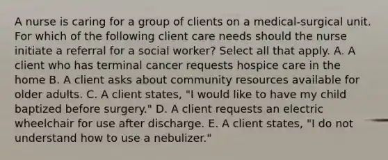 A nurse is caring for a group of clients on a medical-surgical unit. For which of the following client care needs should the nurse initiate a referral for a social worker? Select all that apply. A. A client who has terminal cancer requests hospice care in the home B. A client asks about community resources available for older adults. C. A client states, "I would like to have my child baptized before surgery." D. A client requests an electric wheelchair for use after discharge. E. A client states, "I do not understand how to use a nebulizer."