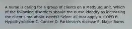 A nurse is caring for a group of clients on a MedSurg unit. Which of the following disorders should the nurse identify as increasing the client's metabolic needs? Select all that apply a. COPD B. Hypothyroidism C. Cancer D. Parkinson's disease E. Major Burns