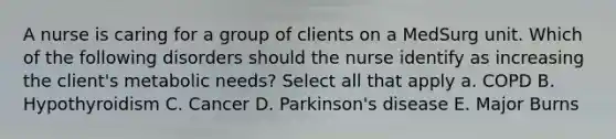 A nurse is caring for a group of clients on a MedSurg unit. Which of the following disorders should the nurse identify as increasing the client's metabolic needs? Select all that apply a. COPD B. Hypothyroidism C. Cancer D. Parkinson's disease E. Major Burns