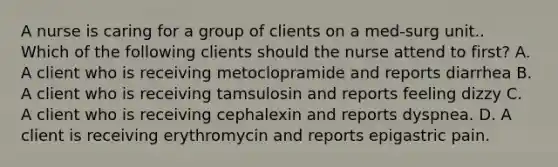 A nurse is caring for a group of clients on a med-surg unit.. Which of the following clients should the nurse attend to first? A. A client who is receiving metoclopramide and reports diarrhea B. A client who is receiving tamsulosin and reports feeling dizzy C. A client who is receiving cephalexin and reports dyspnea. D. A client is receiving erythromycin and reports epigastric pain.