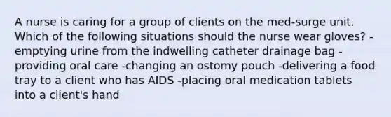 A nurse is caring for a group of clients on the med-surge unit. Which of the following situations should the nurse wear gloves? -emptying urine from the indwelling catheter drainage bag -providing oral care -changing an ostomy pouch -delivering a food tray to a client who has AIDS -placing oral medication tablets into a client's hand