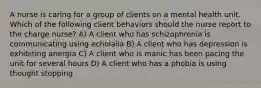 A nurse is caring for a group of clients on a mental health unit. Which of the following client behaviors should the nurse report to the charge nurse? A) A client who has schizophrenia is communicating using echolalia B) A client who has depression is exhibiting anergia C) A client who is manic has been pacing the unit for several hours D) A client who has a phobia is using thought stopping