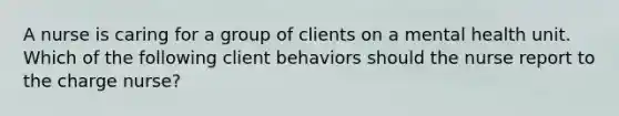 A nurse is caring for a group of clients on a mental health unit. Which of the following client behaviors should the nurse report to the charge nurse?