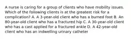 A nurse is caring for a group of clients who have mobility issues. Which of the following clients is at the greatest risk for a complication? A. A 3-year-old client who has a burned foot B. An 80-year-old client who has a fractured hip C. A 30-year-old client who has a cast applied for a fractured ankle D. A 42-year-old client who has an indwelling urinary catheter