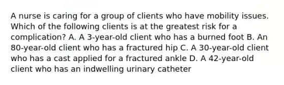 A nurse is caring for a group of clients who have mobility issues. Which of the following clients is at the greatest risk for a complication? A. A 3-year-old client who has a burned foot B. An 80-year-old client who has a fractured hip C. A 30-year-old client who has a cast applied for a fractured ankle D. A 42-year-old client who has an indwelling urinary catheter